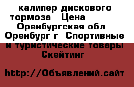 калипер дискового тормоза › Цена ­ 1 000 - Оренбургская обл., Оренбург г. Спортивные и туристические товары » Скейтинг   